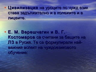 • Цивилизация на уроците по чужд език
става задължително и в колежите и в
лицеите.

• Е. М. Верешчагин и В. Г.

Костомаров са считани за бащите на
ЛЗ в Русия. Те са формулирали найважния аспект на чуждоезиковото
обучение:

 
