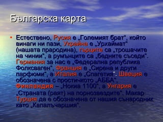 Българска карта
• Естествено, Русия е „Големият брат“, който

винаги ни пази, Украйна е „Урхаймат“
(нашата прародина), гърците са „трошачите
на чинии“, а румънците са „бедните съседи“.
Германия за нас е „Федерална република
Фолксваген“, Франция е „Сирена и други
парфюми“, а Италия е „Спагетия“. Швеция е
обозначена с простичкото „АББА“, 
Финландия  – „Нокиа 1100“, а Унгария е
„Страната (раят) на порнозвездите“. Макар
Турция да е обозначена от нашия сънародник
като „Капалъчаршия“.

 