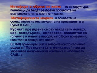 Метафори и образи на езика – те са структури,
помагащи да бъдат разбрани процесите на
възприемането на света от човека.
Метафоричните модели в основата на
осмислянето на институцията на президента в
Русия и САЩ.:
Руският президент се разглежда като монарх,
цар, самодържец, император, повелител на
големите и малките народи, като Божи помазаник,
носител на свещената власт.
В САЩ доминиращият в американското съзнание
модел е: “Президентът е мениджър ”, нает да
управлява икономическа компания с названието
САЩ., а

 