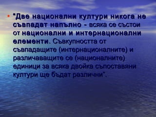 • “ Две национални култури никога не
съвпадат напълно - всяка се състои
от национални и интернационални
елементи . Съвкупността от
съвпадащите (интернационалните) и
различаващите се (националните)
единици за всяка двойка съпоставяни
култури ще бъдат различни”.

 