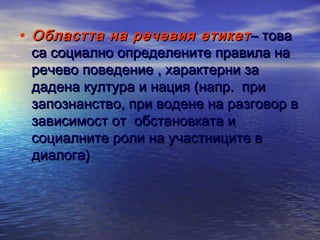 • Областта на речевия етикет – това

са социално определените правила на
речево поведение , характерни за
дадена култура и нация (напр. при
запознанство, при водене на разговор в
зависимост от обстановката и
социалните роли на участниците в
диалога)

 