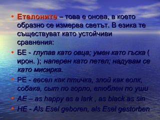 • Еталоните – това е онова, в което

•
•
•
•

образно се измерва светът. В езика те
съществуват като устойчиви
сравнения:
БЕ - глупав като овца; умен като гъска (
ирон. ); наперен като петел; надувам се
като мисирка.
РЕ - весел как птичка, злой как волк,
собака, сыт по горло, влюблен по уши
АЕ – as happy as a lark , as black as sin
НЕ - Als Esel geboren, als Esel gestorben

 