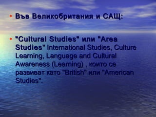 • Във Великобритания и САЩ:
• "Cultural Studies" или "Area

Studies " International Studies, Culture
Learning, Language and Cultural
Awareness (Learning) , които се
развиват като "British" или "American
Studies".

 