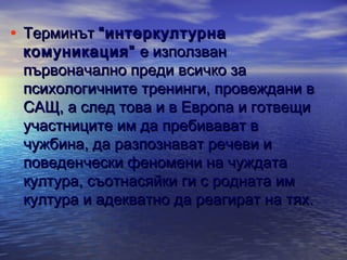 • Терминът “интеркултурна

комуникация” е използван
първоначално преди всичко за
психологичните тренинги, провеждани в
САЩ, а след това и в Европа и готвещи
участниците им да пребивават в
чужбина, да разпознават речеви и
поведенчески феномени на чуждата
култура, съотнасяйки ги с родната им
култура и адекватно да реагират на тях.

 