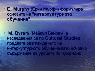 • Е. Murphy (Ерин Мърфи) формулира
основите на “интеркултурното
обучение”,

• M. Byram (Майкъл Байрам) в

изследвания си по Cultural Studies
предлага разглеждането на
интеркултурното обучение като основно
съдържание на уроците по чужд език

 
