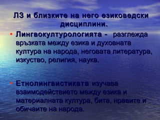 ЛЗ и близките на него езиковедски
дисциплини.
• Лингвокултурологията - разглежда
връзката между езика и духовната
култура на народа, неговата литература,
изкуство, религия, наука.

• Етнолингвистиката изучава

взаимодействието между езика и
материалната култура, бита, нравите и
обичаите на народа.

 