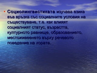 • Социолингвистиката изучава езика

във връзка със социалните условия на
съществуване, т.е. как влияят
социалният статус, възрастта,
културното равнище, образованието,
местоживеенето върху речевото
поведение на хората.

 