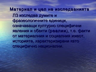 Материал и цел на изследванията
ЛЗ изследва думите и
фразеологичните единици,
означаващи културно специфични
явления и обекти (реалии ), т.е. факти
от материалния и социалния живот,
историята, характеризирани като
специфично национални.

 