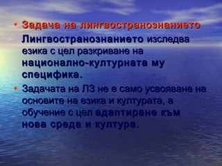 • Задача на лингвостранознанието

Лингвостранознанието изследва
езика с цел разкриване на
национално-културната му
специфика.
• Задачата на ЛЗ не е само усвояване на
основите на езика и културата, а
обучение с цел адаптиране към
нова среда и култура .

 