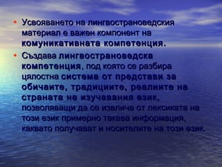 • Усвояването на лингвострановедския
•

материал е важен компонент на
комуникативната компетенция .
Създава лингвострановедска
компетенция , под която се разбира
цялостна система от представи за
обичаите, традициите, реалиите на
страната на изучавания език,
позволяващи да се извлича от лексиката на
този език примерно такава информация,
каквато получават и носителите на този език.

 
