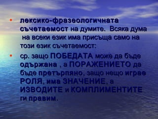 • лексико-фразеологичната

•

съчетаемост на думите.  Всяка дума
на всеки език има присъща само на
този език съчетаемост:
ср. защо ПОБЕДАТА може да бъде
одържана , а ПОРАЖЕНИЕТО да
бъде претърпяно , защо нещо играе
РОЛЯ , има ЗНАЧЕНИЕ , а
ИЗВОДИТЕ и КОМПЛИМЕНТИТЕ
ги правим .

 