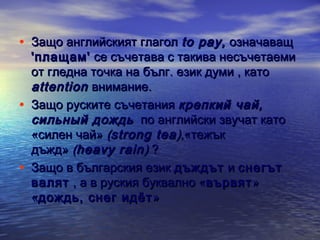 • Защо английският глагол to pay , означаващ

•

•

'плащам' се съчетава с такива несъчетаеми
от гледна точка на бълг. език думи , като
attention внимание.
Защо руските съчетания крепкий чай,
сильный дождь   по английски звучат като
«силен чай» (strong tea ),«тежък
дъжд» (heavy rain ) ?
Защо в българския език дъждът и снегът
валят , а в руския буквално «вървят »
«дождь, снег идëт »

 