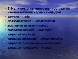 • 2) Наличието на многозначност , т.е. на
•
•
•
•
•
•
•
•

няколко значения у една и съща дума.
записка — note, 
деловая записка — memorandum, 
докладная записка — report, 
любовная записка — love letter,
закрытый — closed, 
закрытое заседание — private meeting, 
закрытое голосование — secret ballot, 
закрытое помещение— indoors 

 