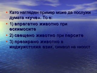 • Като нагледен пример може да послужи
думата «куче ». То е:
• 1) впрегатно животно при
ескимосите
• 2) свещено животно при персите  
• 3) презирано животно в
индиуистския език , символ на низост

 