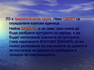ЛЗ е филологическа наука. Неин ОБЕКТ са
определени езикови единици.
Нейна ЗАДАЧА е не само чрез езика да
бъде разбрана културата на народа, а да
бъдат използвани знанията за културата
(така наричаните ФОНОВИ ЗНАНИЯ) за попълно разкриване на значенията на думите и
за постигане на адекватно разбиране в
процеса на комуникацията.

 