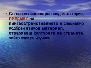 • Съгласно лингвострановедската тория,
ПРЕДМЕТ на

лингвостранознанието е специално
подбран езиков материал,
отразяващ културата на страната ,
чийто език се изучава.

 