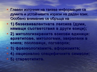• Главен източник на такава информация са
•
•
•
•
•

думите и устойчивите изрази на даден език.
Особено внимание се обръща на
1) безеквивалентната лексика (думи,
нямащи съответствия в други езици);
2) митологизираните езикови единици:
архетипове, митологеми, закрепени в
езика; пословици, поговорки;
3) фразеологизмите, афоризмите;
4) национално специфичните символи;
5) стереотипите.

 