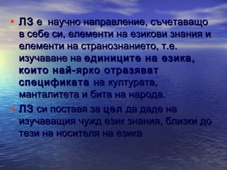 • ЛЗ е научно направление, съчетаващо

в себе си, елементи на езикови знания и
елементи на странознанието, т.е.
изучаване на единиците на езика,
които най-ярко отразяват
спецификата на културата,
манталитета и бита на народа.
• ЛЗ си поставя за цел да даде на
изучаващия чужд език знания, близки до
тези на носителя на езика

 