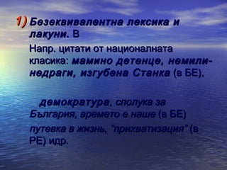 1) Безеквивалентна лексика и

лакуни . В
Напр. цитати от националната
класика: мамино детенце, немилинедраги, изгубена Станка (в БЕ),
демократура , сполука за
България, времето е наше (в БЕ)
путевка в жизнь, “прихватизация” (в
РЕ) идр.

 