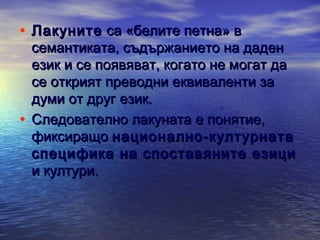 • Лакуните са «белите петна» в

семантиката, съдържанието на даден
език и се появяват, когато не могат да
се открият преводни еквиваленти за
думи от друг език.
• Следователно лакуната е понятие,
фиксиращо национално-културната
специфика на споставяните езици
и култури.

 
