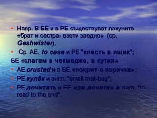 • Напр. В БЕ и в РЕ съществуват лакуните

«брат и сестра- взети заедно» (ср.
Geshwister ),
• Ср. АЕ. to case и РЕ "класть в ящик";
БЕ «слагам в чекмедже, в кутия »
• АЕ crusted и в БЕ «покрит с коричка» ;
• РЕ кулёк и англ. "small mat-bag";
• РЕ дочитать и БЕ «да дочета» в англ. "to
read to the end".

 