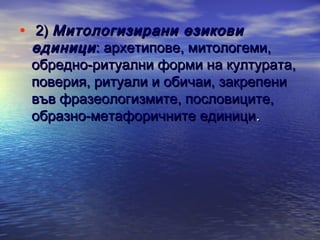 • 2) Митологизирани езикови

единици : архетипове, митологеми,
обредно-ритуални форми на културата,
поверия, ритуали и обичаи, закрепени
във фразеологизмите, пословиците,
образно-метафоричните единици.

 