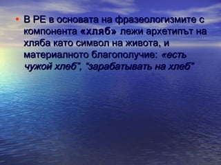 • В РЕ в основата на фразеологизмите с

компонента «хляб» лежи архетипът на
хляба като символ на живота, и
материалното благополучие: «есть
чужой хлеб”, “зарабатывать на хлеб”

 