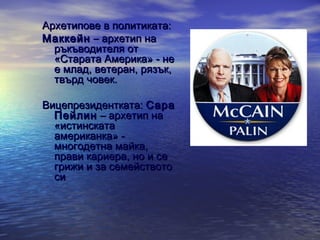 Архетипове в политиката:
Маккейн – архетип на
ръкъводителя от
«Старата Америка» - не
е млад, ветеран, рязък,
твърд човек.
Вицепрезидентката: Сара
Пейлин – архетип на
«истинската
американка» многодетна майка,
прави кариера, но и се
грижи и за семейството
си

 