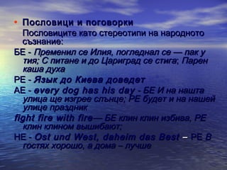 • Пословици и поговорки

Пословиците като стереотипи на народното
съзнание:
БЕ - Пременил се Илия, погледнал се — пак у
тия; С питане и до Цариград се стига; Парен
каша духа
РЕ - Язык до Киева доведет
АЕ - every dog has his day - БЕ И на нашта
улица ще изгрее слънце; РЕ будет и на нашей
улице праздник
fight fire with fire — БЕ клин клин избива, РЕ
клин клином вышибают;
НЕ - Ost und West, daheim das Best – РЕ В
гостях хорошо, а дома – лучше

 