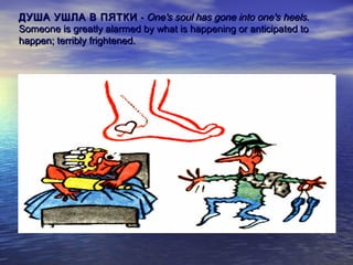 ДУША УШЛА В ПЯТКИ - One's soul has gone into one's heels.
Someone is greatly alarmed by what is happening or anticipated to
happen; terribly frightened.

 