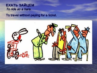 ЕХАТЬ ЗАЙЦЕМ
To ride as a hare.
To travel without paying for a ticket.

 