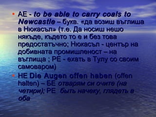 • АЕ - to be able to carry coals to

Newcastle – букв. «да возиш въглиша
в Нюкасъл» (т.е. Да носиш нешо
някъде, където то е и без това
предостатъчно; Нюкасъл - център на
добивната промишленост – на
въглища ; РЕ - ехать в Тулу со своим
самоваром)
• НЕ Die Augen offen haben (offen
halten) – БЕ отварям си очите (на
четири); РЕ быть начеку, глядеть в
оба

 