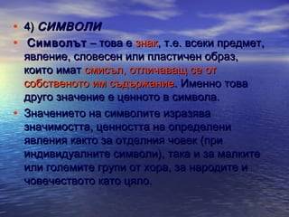 •
•

•

4) СИМВОЛИ
Символът – това е знак, т.е. всеки предмет,
явление, словесен или пластичен образ,
които имат смисъл, отличаващ се от
собственото им съдържание. Именно това
друго значение е ценното в символа.
Значението на символите изразява
значимостта, ценността на определени
явления както за отделния човек (при
индивидуалните символи), така и за малките
или големите групи от хора, за народите и
човечеството като цяло.

 