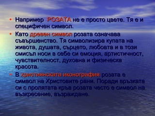 • Например РОЗАТА не е просто цвете. Тя е и
•

•

специфичен символ.
Като древен символ розата означава
съвършенство. Тя символизира купата на
живота, душата, сърцето, любовта и в този
смисъл носи в себе си емоция, артистичност,
чувствителност, духовна и физическа
красота.
В християнската иконография розата е
символ на Христовите рани. Поради връзката
си с пролятата кръв розата често е символ на
възкресение, възраждане.

 