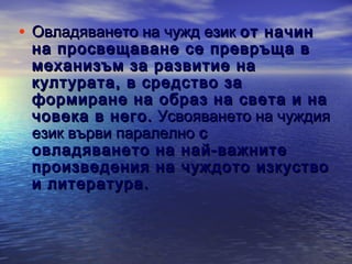 • Овладяването на чужд език от начин

на просвещаване се превръща в
механизъм за развитие на
културата, в средство за
формиране на образ на света и на
човека в него. Усвояването на чуждия
език върви паралелно с
овладяването на най-важните
произведения на чуждото изкуство
и литература.

 