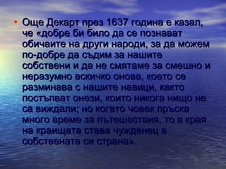 • Още Декарт през 1637 година е казал,

че «добре би било да се познават
обичаите на други народи, за да можем
по-добре да съдим за нашите
собствени и да не смятаме за смешно и
неразумно вскичко онова, което се
разминава с нашите навици, както
постъпват онези, които никога нищо не
са виждали; но когато човек пръска
много време за пътешествия, то в края
на краищата става чужденец в
собствената си страна».

 