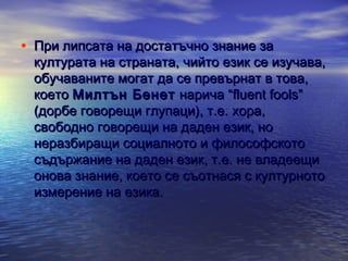 • При липсата на достатъчно знание за

културата на страната, чийто език се изучава,
обучаваните могат да се превърнат в това,
което Милтън Бенет нарича “fluent fools”
(дорбе говорещи глупаци), т.е. хора,
свободно говорещи на даден език, но
неразбиращи социалното и философското
съдържание на даден език, т.е. не владеещи
онова знание, което се съотнася с културното
измерение на езика.

 