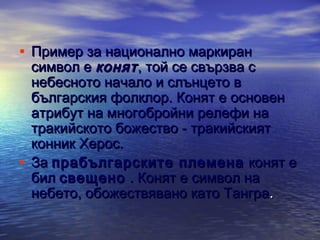 • Пример за национално маркиран

символ е конят , той се свързва с
небесното начало и слънцето в
българския фолклор. Конят е основен
атрибут на многобройни релефи на
тракийското божество - тракийският
конник Херос.
• За прабългарските племена конят е
бил свещено . Конят е символ на
небето, обожествявано като Тангра .

 