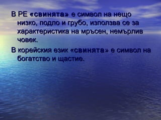 В РЕ «свинята» е символ на нещо
низко, подло и грубо, използва се за
характеристика на мръсен, немърлив
човек.
В корейския език «свинята » е символ на
богатство и щастие.

 