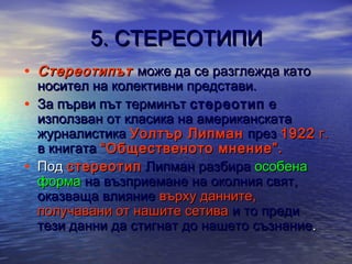5. СТЕРЕОТИПИ
• Стереотипът може да се разглежда като
•
•

носител на колективни представи.
За първи път терминът стереотип е
използван от класика на американската
журналистика Уолтър Липман през 1922 г.
в книгата “Общественото мнение”.
Под стереотип Липман разбира особена
форма на възприемане на околния свят,
оказваща влияние върху данните,
получавани от нашите сетива и то преди
тези данни да стигнат до нашето съзнание.

 