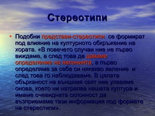 Стереотипи
• Подобни представи-стереотипи се формират
под влияние на културното обкръжение на
хората. «В повечето случаи ние не първо
виждаме, а след това да даваме
определение на явленията, а първо
определяме за себе си някакво явление и
след това го наблюдаваме. В цялата
обърканост на външния свят ние улавяме
онова, което ни натрапва нашата култура и
имаме очевидната склонност да
възприемаме тази информация под формата
на стереотипи».

 