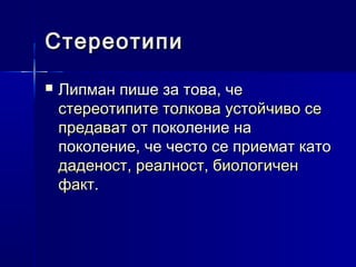 Стереотипи


Липман пише за това, че
стереотипите толкова устойчиво се
предават от поколение на
поколение, че често се приемат като
даденост, реалност, биологичен
факт.

 