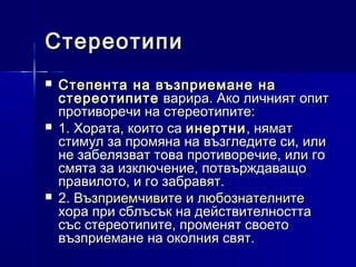 Стереотипи






Степента на възприемане на
стереотипите варира. Ако личният опит
противоречи на стереотипите:
1. Хората, които са инертни , нямат
стимул за промяна на възгледите си, или
не забелязват това противоречие, или го
смята за изключение, потвърждаващо
правилото, и го забравят.
2. Възприемчивите и любознателните
хора при сблъсък на действителността
със стереотипите, променят своето
възприемане на околния свят.

 
