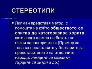 СТЕРЕОТИПИ


Липман представя метод, с
помощта на който обществото се
опитва да категоризира хората ,
като слага щампа на базата на
някои характеристики (Пример за
това са представите у българите за
представителите на отделните
народи: немците са педанти,
гърците са хитри и др.)

 
