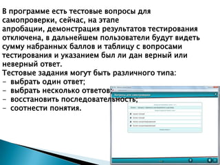 В программе есть тестовые вопросы для
самопроверки, сейчас, на этапе
апробации, демонстрация результатов тестирования
отключена, в дальнейшем пользователи будут видеть
сумму набранных баллов и таблицу с вопросами
тестирования и указанием был ли дан верный или
неверный ответ.
Тестовые задания могут быть различного типа:
- выбрать один ответ;
- выбрать несколько ответов;
- восстановить последовательность;
- соотнести понятия.

 