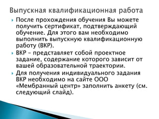 





После прохождения обучения Вы можете
получить сертификат, подтверждающий
обучение. Для этого вам необходимо
выполнить выпускную квалификационную
работу (ВКР).
ВКР – представляет собой проектное
задание, содержание которого зависит от
вашей образовательной траектории.
Для получения индивидуального задания
ВКР необходимо на сайте ООО
«Мембранный центр» заполнить анкету (см.
следующий слайд).

 
