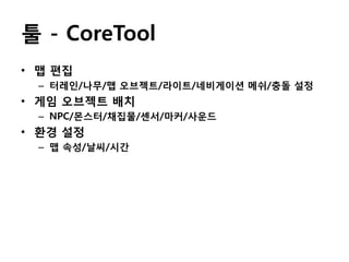툴 - CoreTool
• 맵 편집
– 터레인/나무/맵 오브젝트/라이트/네비게이션 메쉬/충돌 설정

• 게임 오브젝트 배치
– NPC/몬스터/채집물/센서/마커/사운드

• 환경 설정
– 맵 속성/날씨/시간

 
