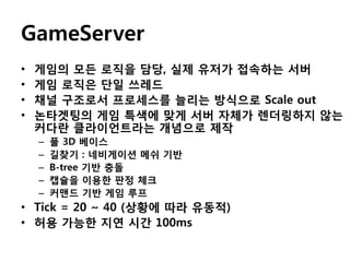 GameServer
•
•
•
•

게임의 모든 로직을 담당, 실제 유저가 접속하는 서버
게임 로직은 단일 쓰레드
채널 구조로서 프로세스를 늘리는 방식으로 Scale out
논타겟팅의 게임 특색에 맞게 서버 자체가 렌더링하지 않는
커다란 클라이언트라는 개념으로 제작
–
–
–
–
–

풀 3D 베이스
길찾기 : 네비게이션 메쉬 기반
B-tree 기반 충돌
캡슐을 이용한 판정 체크
커맨드 기반 게임 루프

• Tick = 20 ~ 40 (상황에 따라 유동적)
• 허용 가능한 지연 시간 100ms

 