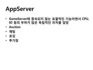 AppServer
• GameServer에 종속되지 않는 포괄적인 기능이면서 CPU,
IO 등의 부하가 많은 독립적인 피처를 담당
• Auction
• 채팅
• 로깅
• 투기장

 