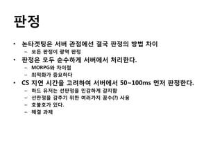 판정
• 논타겟팅은 서버 관점에선 결국 판정의 방법 차이
– 모든 판정이 광역 판정

• 판정은 모두 순수하게 서버에서 처리한다.
– MORPG와 차이점
– 최적화가 중요하다

• CS 지연 시간을 고려하여 서버에서 50~100ms 먼저 판정한다.
–
–
–
–

하드 유저는 선판정을 민감하게 감지함
선판정을 감추기 위한 여러가지 꼼수(?) 사용
호불호가 있다.
해결 과제

 